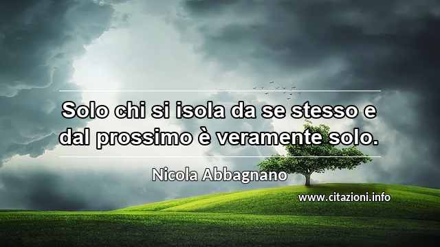 “Solo chi si isola da se stesso e dal prossimo è veramente solo.”