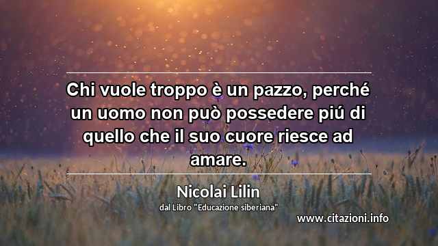 “Chi vuole troppo è un pazzo, perché un uomo non può possedere piú di quello che il suo cuore riesce ad amare.”