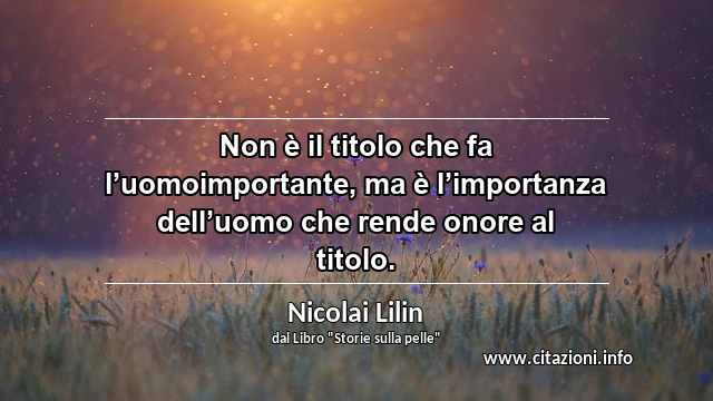 “Non è il titolo che fa l’uomoimportante, ma è l’importanza dell’uomo che rende onore al titolo.”