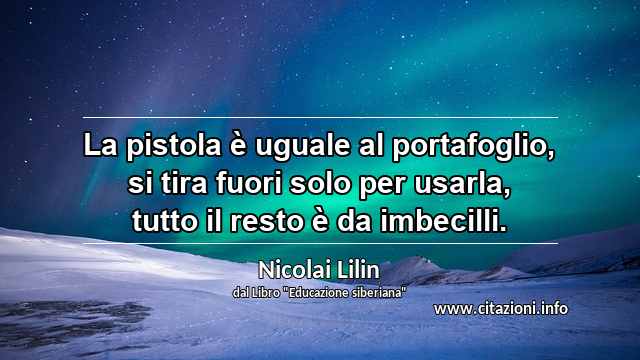 “La pistola è uguale al portafoglio, si tira fuori solo per usarla, tutto il resto è da imbecilli.”