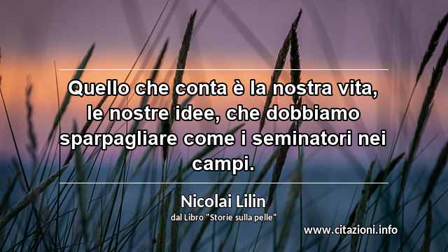 “Quello che conta è la nostra vita, le nostre idee, che dobbiamo sparpagliare come i seminatori nei campi.”
