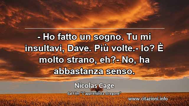 “- Ho fatto un sogno. Tu mi insultavi, Dave. Più volte.- Io? È molto strano, eh?- No, ha abbastanza senso.”