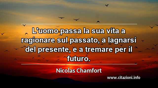 “L'uomo passa la sua vita a ragionare sul passato, a lagnarsi del presente, e a tremare per il futuro.”