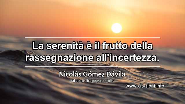 “La serenità è il frutto della rassegnazione all'incertezza.”