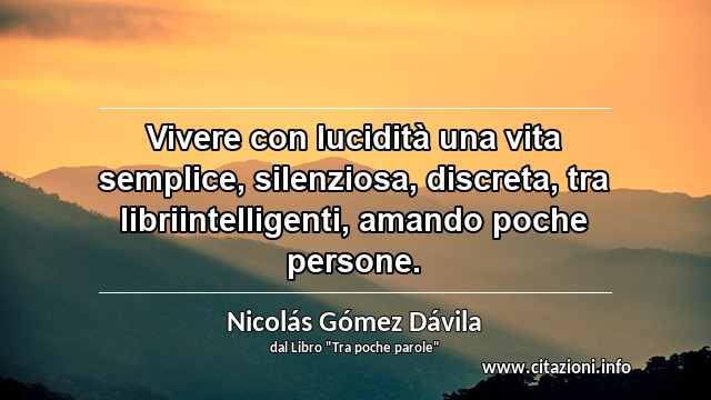 “Vivere con lucidità una vita semplice, silenziosa, discreta, tra libriintelligenti, amando poche persone.”