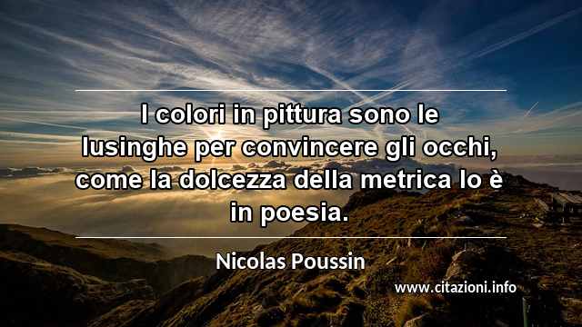“I colori in pittura sono le lusinghe per convincere gli occhi, come la dolcezza della metrica lo è in poesia.”