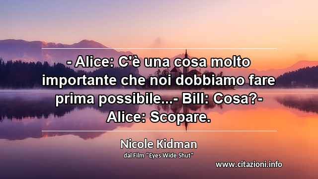 “- Alice: C'è una cosa molto importante che noi dobbiamo fare prima possibile...- Bill: Cosa?- Alice: Scopare.”