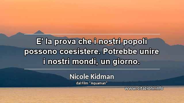 “E' la prova che i nostri popoli possono coesistere. Potrebbe unire i nostri mondi, un giorno.”