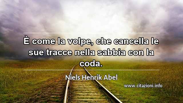 “È come la volpe, che cancella le sue tracce nella sabbia con la coda.”