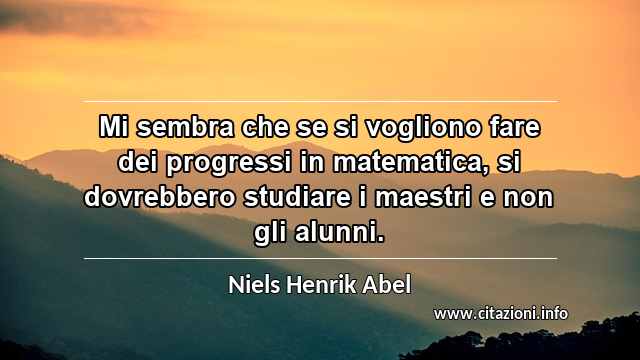 “Mi sembra che se si vogliono fare dei progressi in matematica, si dovrebbero studiare i maestri e non gli alunni.”