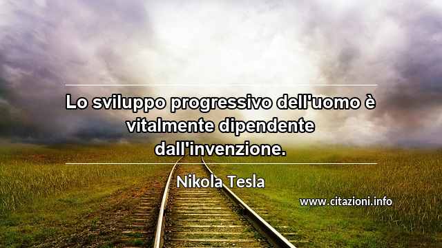 “Lo sviluppo progressivo dell'uomo è vitalmente dipendente dall'invenzione.”