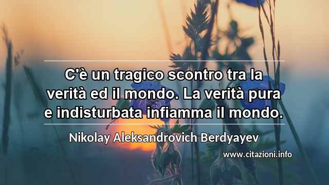 “C'è un tragico scontro tra la verità ed il mondo. La verità pura e indisturbata infiamma il mondo.”