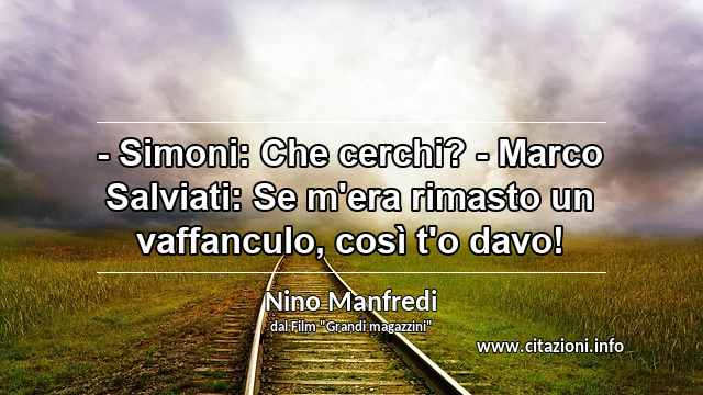 “- Simoni: Che cerchi? - Marco Salviati: Se m'era rimasto un vaffanculo, così t'o davo!”