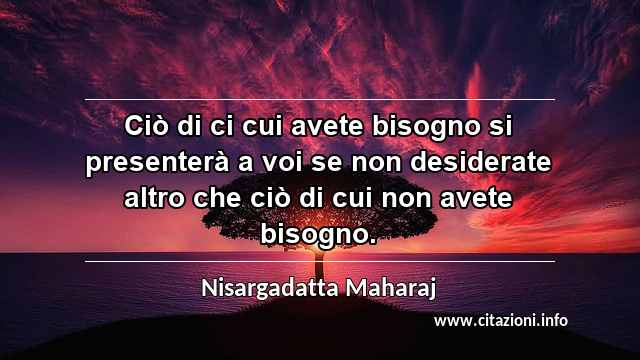 “Ciò di ci cui avete bisogno si presenterà a voi se non desiderate altro che ciò di cui non avete bisogno.”