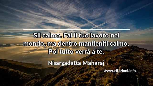 “Sii calmo. Fai il tuo lavoro nel mondo, ma dentro mantieniti calmo. Poi tutto verrà a te.”