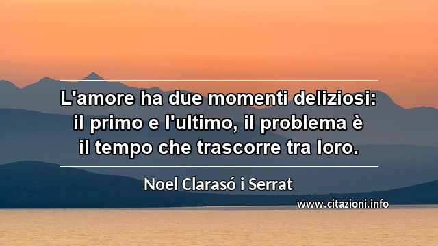 “L'amore ha due momenti deliziosi: il primo e l'ultimo, il problema è il tempo che trascorre tra loro.”