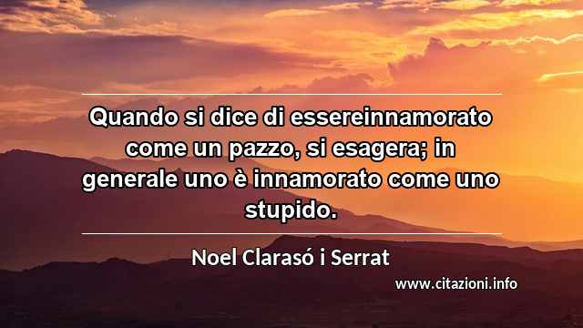 “Quando si dice di essereinnamorato come un pazzo, si esagera; in generale uno è innamorato come uno stupido.”