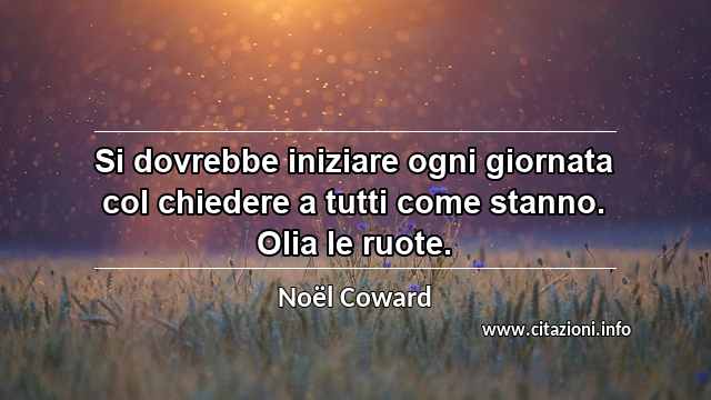 “Si dovrebbe iniziare ogni giornata col chiedere a tutti come stanno. Olia le ruote.”