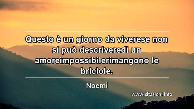 “Questo è un giorno da viverese non si può descriveredi un amoreimpossibilerimangono le briciole.”