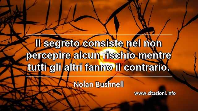 “Il segreto consiste nel non percepire alcun rischio mentre tutti gli altri fanno il contrario.”