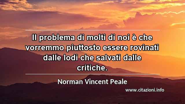 “Il problema di molti di noi è che vorremmo piuttosto essere rovinati dalle lodi che salvati dalle critiche.”