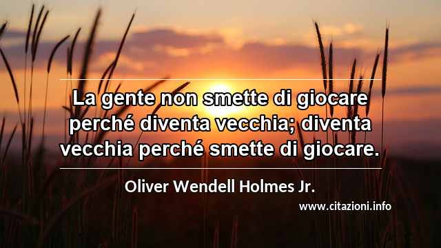 “La gente non smette di giocare perché diventa vecchia; diventa vecchia perché smette di giocare.”