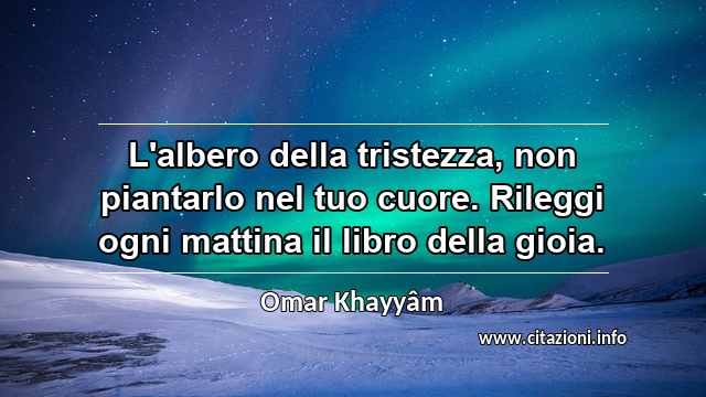 “L'albero della tristezza, non piantarlo nel tuo cuore. Rileggi ogni mattina il libro della gioia.”