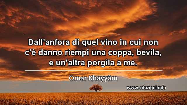 “Dall’anfora di quel vino in cui non c’è danno riempi una coppa, bevila, e un’altra porgila a me.”