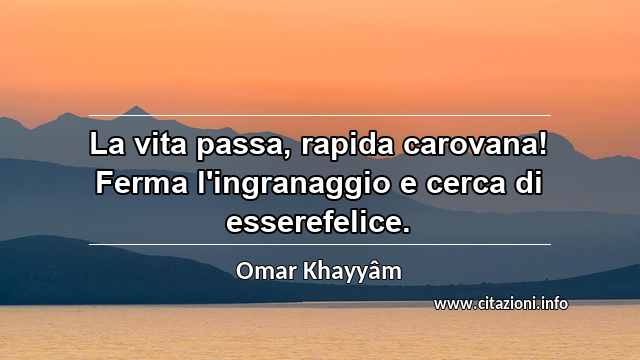 “La vita passa, rapida carovana! Ferma l'ingranaggio e cerca di esserefelice.”