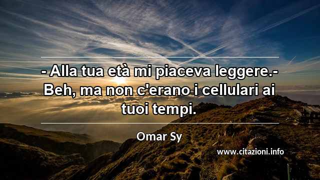 “- Alla tua età mi piaceva leggere.- Beh, ma non c'erano i cellulari ai tuoi tempi.”