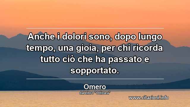 “Anche i dolori sono, dopo lungo tempo, una gioia, per chi ricorda tutto ciò che ha passato e sopportato.”