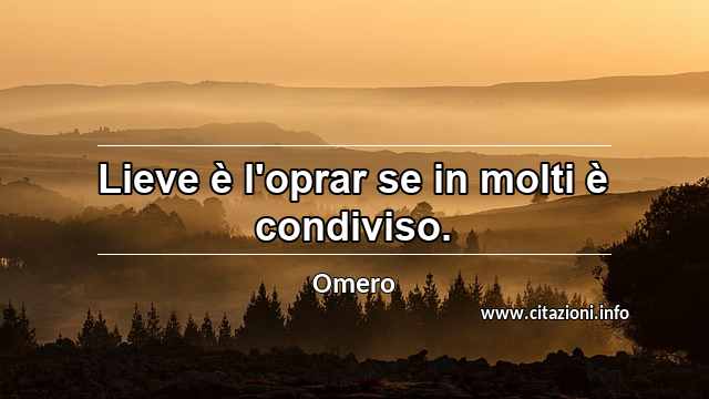 “Lieve è l'oprar se in molti è condiviso.”