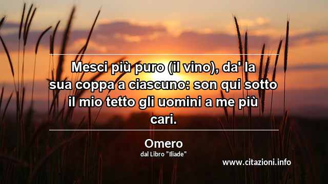 “Mesci più puro (il vino), da' la sua coppa a ciascuno: son qui sotto il mio tetto gli uomini a me più cari.”