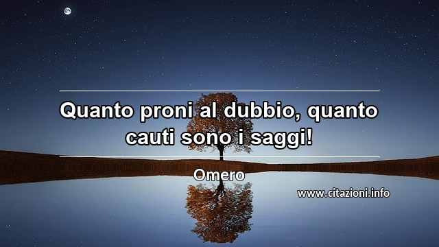 “Quanto proni al dubbio, quanto cauti sono i saggi!”