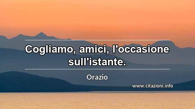 “Cogliamo, amici, l'occasione sull'istante.”