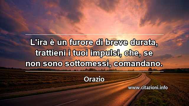 “L'ira è un furore di breve durata, trattieni i tuoi impulsi, che, se non sono sottomessi, comandano.”