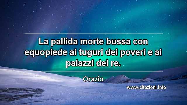 “La pallida morte bussa con equopiede ai tuguri dei poveri e ai palazzi dei re.”