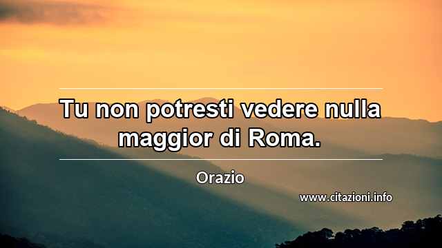 “Tu non potresti vedere nulla maggior di Roma.”