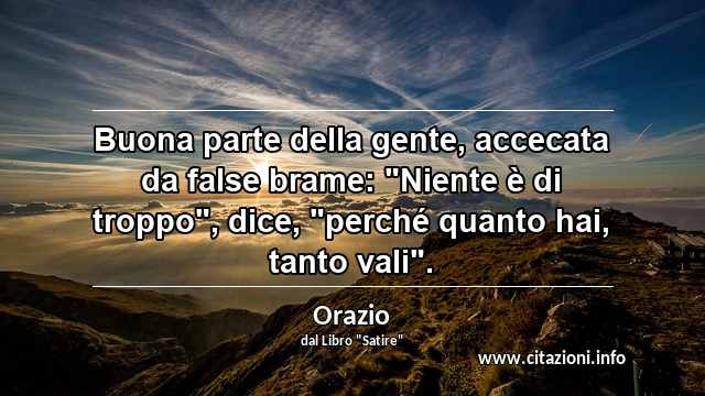 Buona parte della gente, accecata da false brame: "Niente è di troppo", dice, "perché quanto hai, tanto vali".