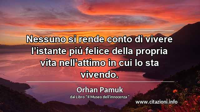 “Nessuno si rende conto di vivere l’istante piú felice della propria vita nell’attimo in cui lo sta vivendo.”