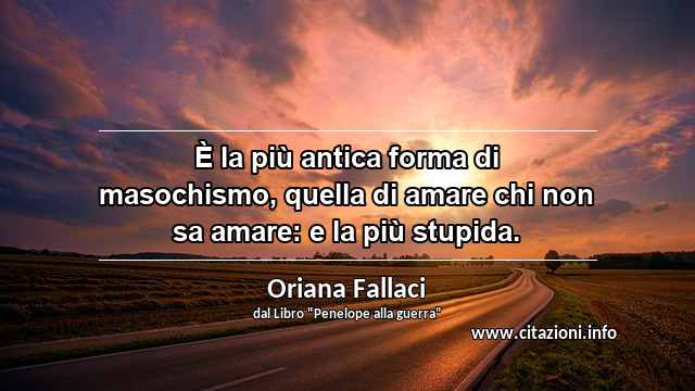 “È la più antica forma di masochismo, quella di amare chi non sa amare: e la più stupida.”