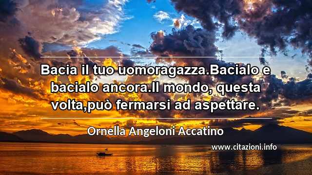 “Bacia il tuo uomoragazza.Bacialo e bacialo ancora.Il mondo, questa volta,può fermarsi ad aspettare.”