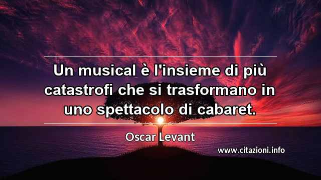 “Un musical è l'insieme di più catastrofi che si trasformano in uno spettacolo di cabaret. ”
