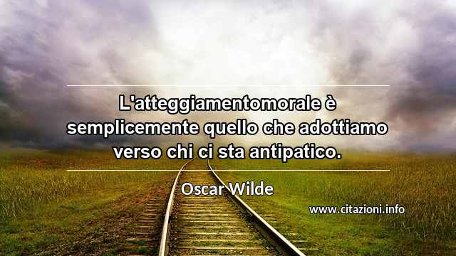 “L'atteggiamentomorale è semplicemente quello che adottiamo verso chi ci sta antipatico.”