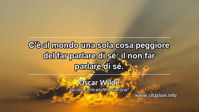 “C'è al mondo una sola cosa peggiore del far parlare di sé: il non far parlare di sé.”