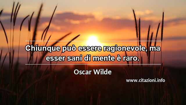 “Chiunque può essere ragionevole, ma esser sani di mente è raro.”