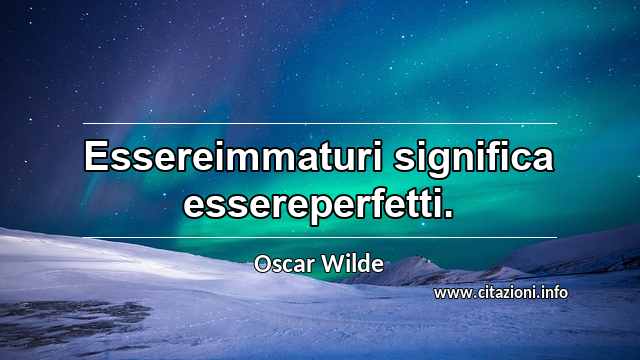 “Essereimmaturi significa essereperfetti.”