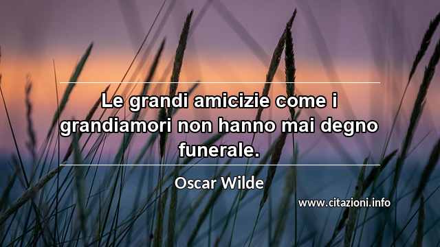 “Le grandi amicizie come i grandiamori non hanno mai degno funerale.”