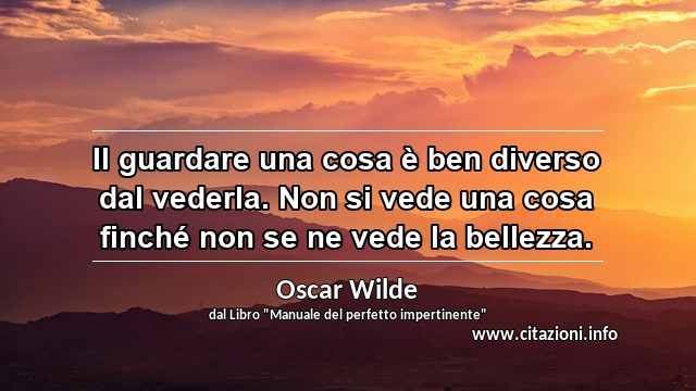 “Il guardare una cosa è ben diverso dal vederla. Non si vede una cosa finché non se ne vede la bellezza.”