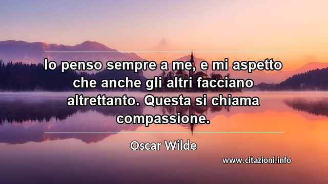 “Io penso sempre a me, e mi aspetto che anche gli altri facciano altrettanto. Questa si chiama compassione.”